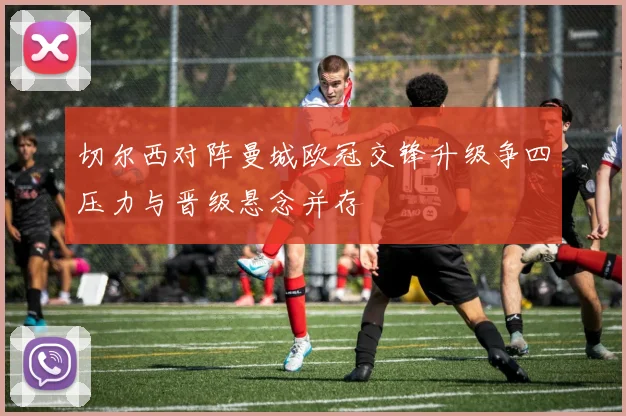 切尔西对阵曼城欧冠交锋升级争四压力与晋级悬念并存